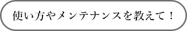 使い方やメンテナンスを教えて！